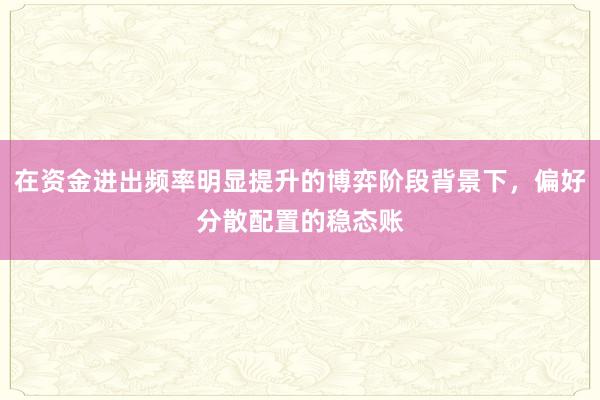 在资金进出频率明显提升的博弈阶段背景下，偏好分散配置的稳态账