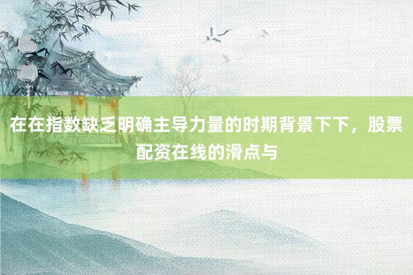 在在指数缺乏明确主导力量的时期背景下下,股票配资在线的滑点与