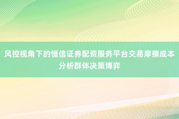 风控视角下的恒信证券配资服务平台交易摩擦成本分析群体决策博弈