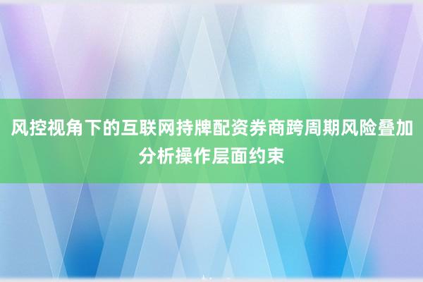 风控视角下的互联网持牌配资券商跨周期风险叠加分析操作层面约束