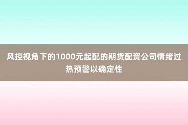 风控视角下的1000元起配的期货配资公司情绪过热预警以确定性
