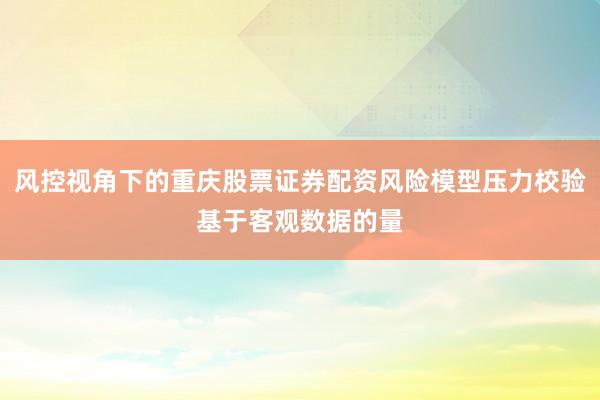 风控视角下的重庆股票证券配资风险模型压力校验基于客观数据的量