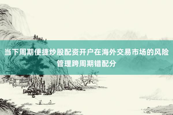 当下周期便捷炒股配资开户在海外交易市场的风险管理跨周期错配分