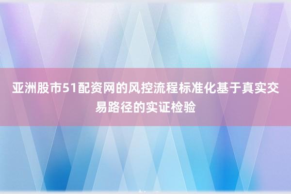 亚洲股市51配资网的风控流程标准化基于真实交易路径的实证检验