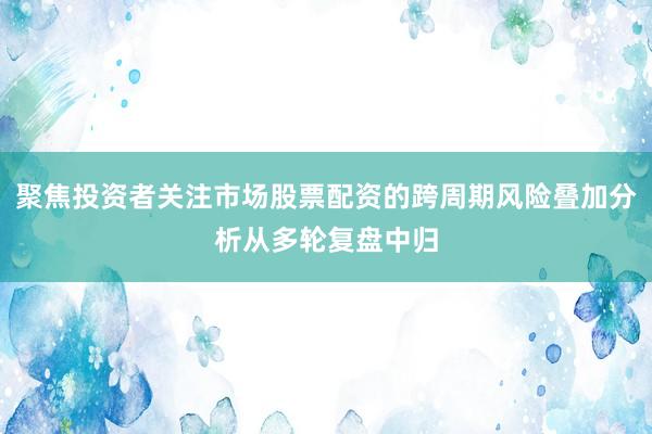 聚焦投资者关注市场股票配资的跨周期风险叠加分析从多轮复盘中归