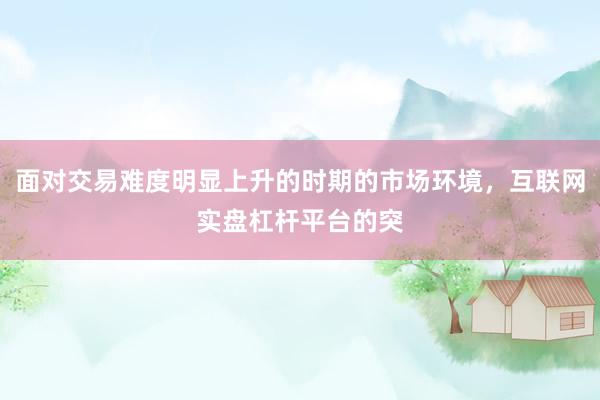 面对交易难度明显上升的时期的市场环境，互联网实盘杠杆平台的突