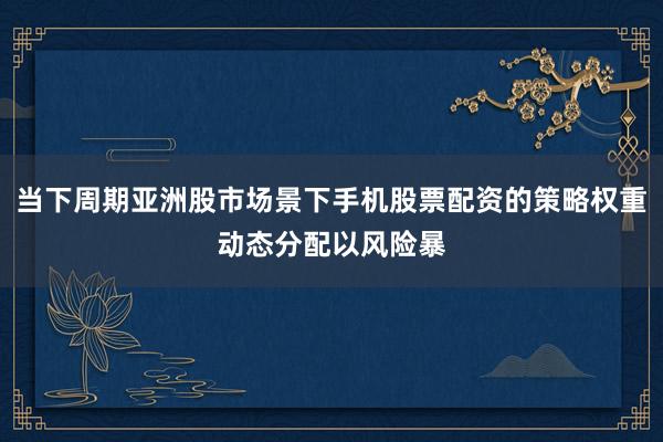 当下周期亚洲股市场景下手机股票配资的策略权重动态分配以风险暴