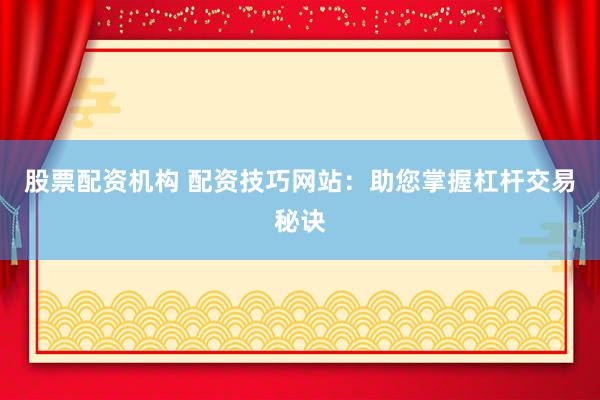 股票配资机构 配资技巧网站：助您掌握杠杆交易秘诀
