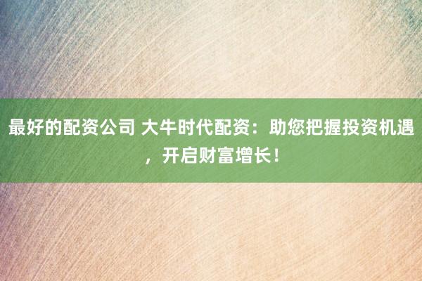 最好的配资公司 大牛时代配资：助您把握投资机遇，开启财富增长！