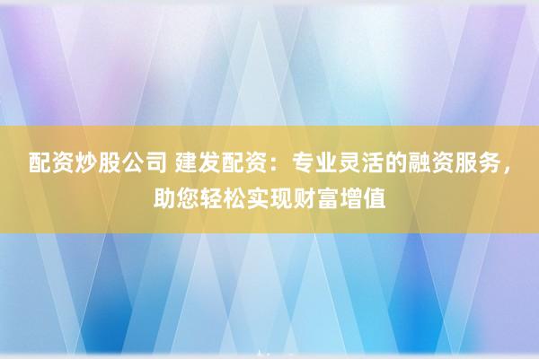 配资炒股公司 建发配资：专业灵活的融资服务，助您轻松实现财富增值