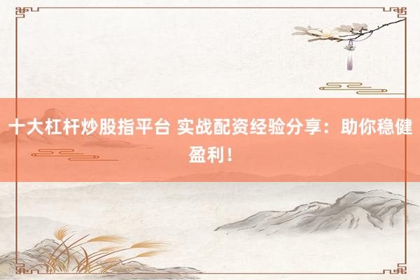 十大杠杆炒股指平台 实战配资经验分享：助你稳健盈利！