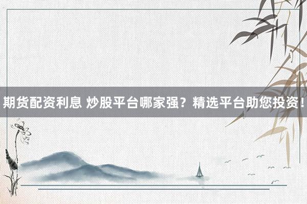 期货配资利息 炒股平台哪家强？精选平台助您投资！