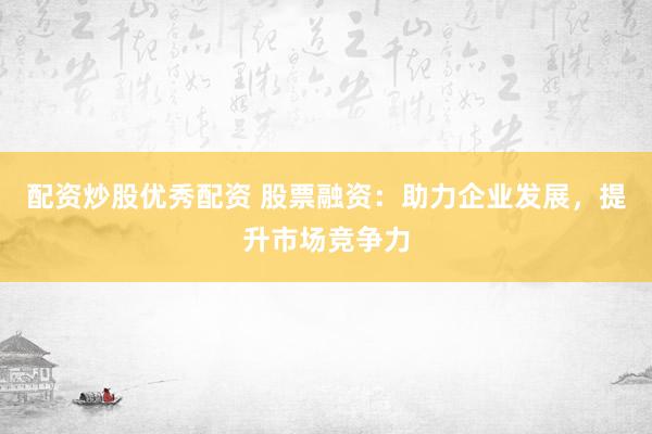 配资炒股优秀配资 股票融资：助力企业发展，提升市场竞争力