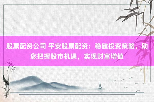 股票配资公司 平安股票配资：稳健投资策略，助您把握股市机遇，实现财富增值