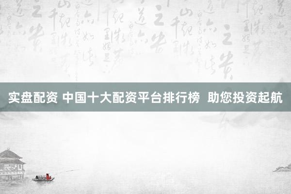 实盘配资 中国十大配资平台排行榜  助您投资起航