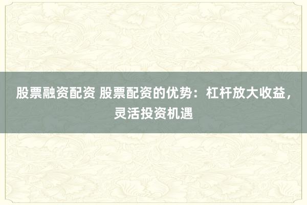 股票融资配资 股票配资的优势：杠杆放大收益，灵活投资机遇