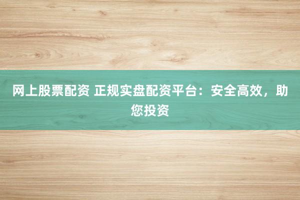 网上股票配资 正规实盘配资平台：安全高效，助您投资