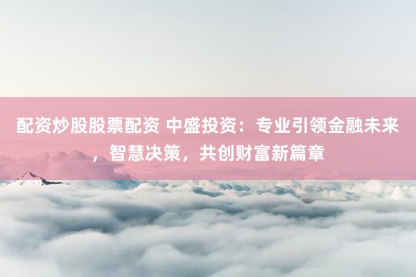 配资炒股股票配资 中盛投资:专业引领金融未来,智慧决策,共创财富新篇章
