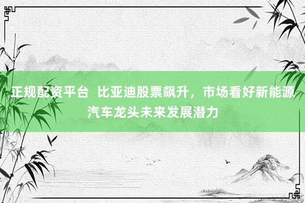 正规配资平台  比亚迪股票飙升，市场看好新能源汽车龙头未来发展潜力