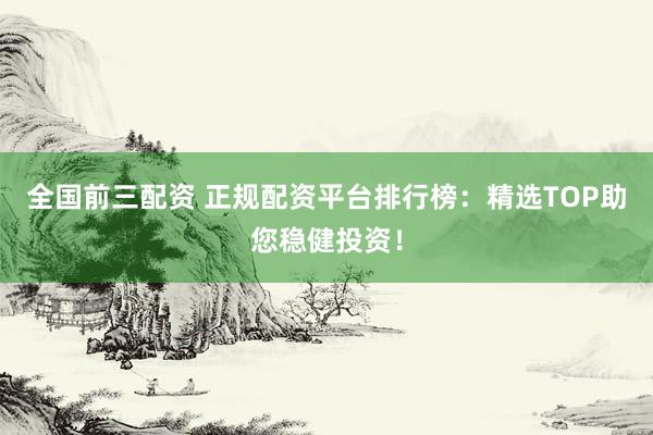 全国前三配资 正规配资平台排行榜：精选TOP助您稳健投资！