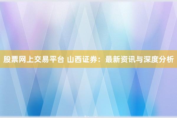 股票网上交易平台 山西证券：最新资讯与深度分析