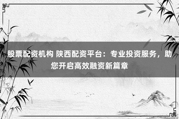 股票配资机构 陕西配资平台：专业投资服务，助您开启高效融资新篇章