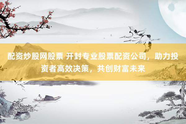 配资炒股网股票 开封专业股票配资公司，助力投资者高效决策，共创财富未来