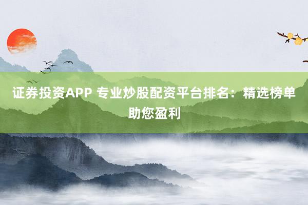 证券投资APP 专业炒股配资平台排名：精选榜单助您盈利