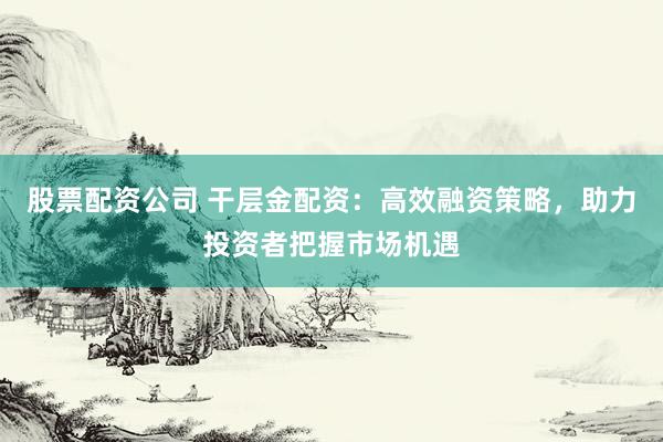 股票配资公司 干层金配资：高效融资策略，助力投资者把握市场机遇