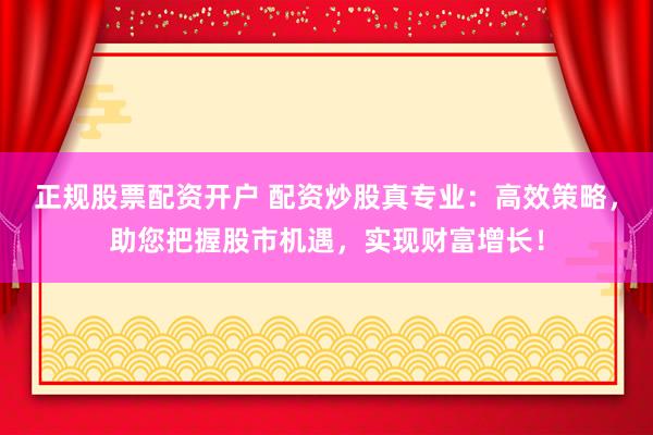 正规股票配资开户 配资炒股真专业：高效策略，助您把握股市机遇，实现财富增长！