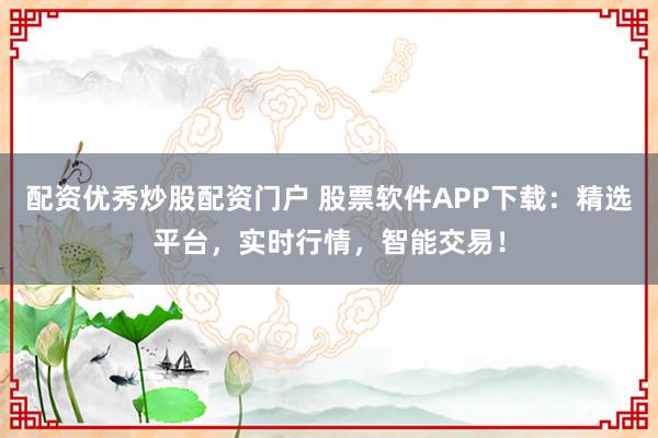 配资优秀炒股配资门户 股票软件APP下载：精选平台，实时行情，智能交易！