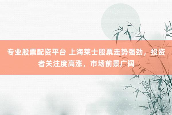 专业股票配资平台 上海莱士股票走势强劲,投资者关注度高涨,市场前景广阔