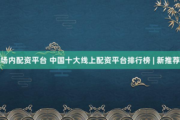 场内配资平台 中国十大线上配资平台排行榜 | 新推荐