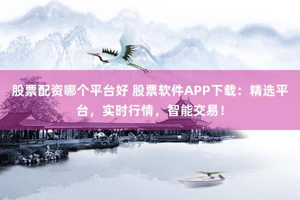 股票配资哪个平台好 股票软件APP下载：精选平台，实时行情，智能交易！