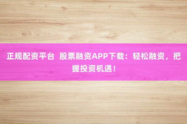 正规配资平台 股票融资APP下载:轻松融资,把握投资机遇!