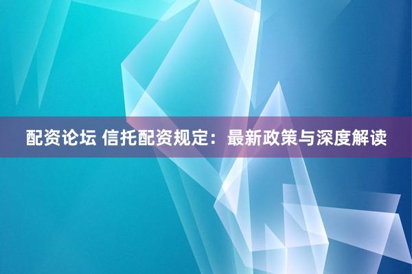 配资论坛 信托配资规定：最新政策与深度解读