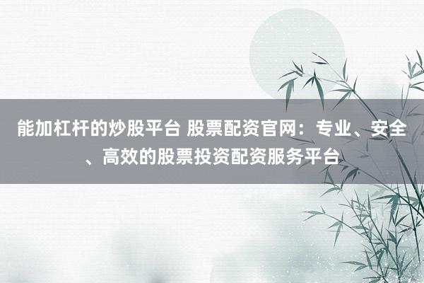 能加杠杆的炒股平台 股票配资官网：专业、安全、高效的股票投资配资服务平台