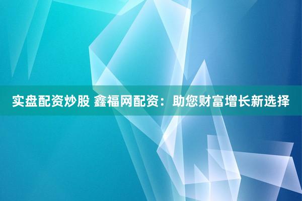 实盘配资炒股 鑫福网配资：助您财富增长新选择