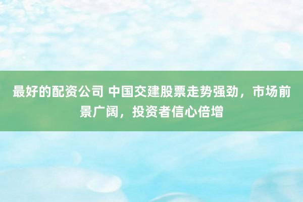 最好的配资公司 中国交建股票走势强劲，市场前景广阔，投资者信心倍增