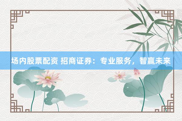 场内股票配资 招商证券：专业服务，智赢未来