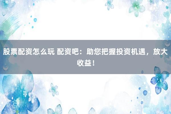 股票配资怎么玩 配资吧：助您把握投资机遇，放大收益！