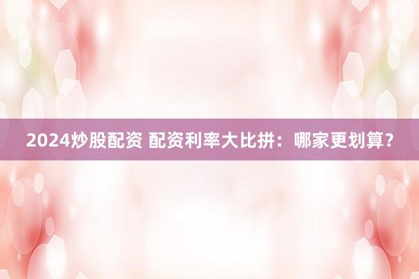 2024炒股配资 配资利率大比拼：哪家更划算？