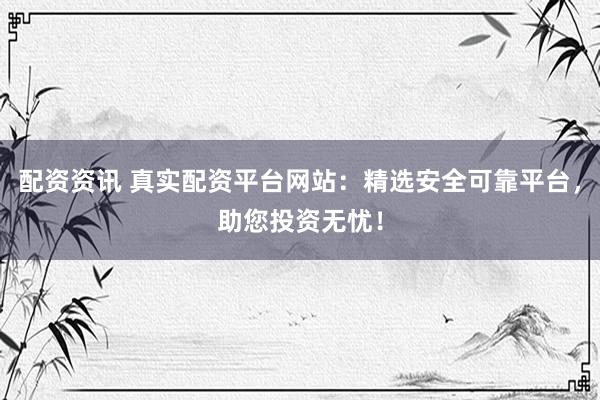 配资资讯 真实配资平台网站：精选安全可靠平台，助您投资无忧！