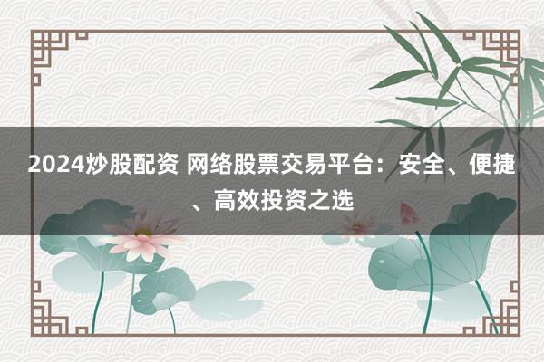 2024炒股配资 网络股票交易平台：安全、便捷、高效投资之选
