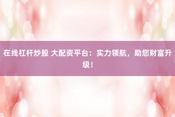 在线杠杆炒股 大配资平台：实力领航，助您财富升级！
