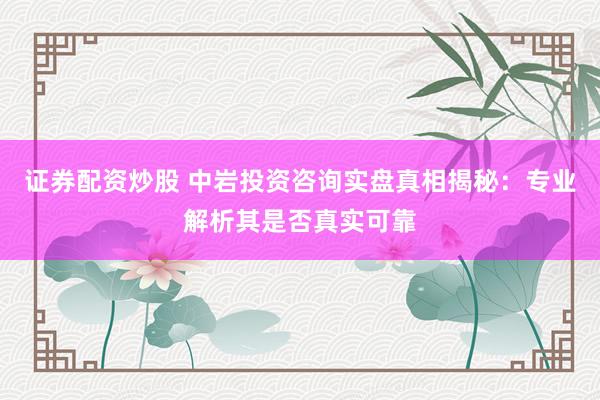 证券配资炒股 中岩投资咨询实盘真相揭秘：专业解析其是否真实可靠