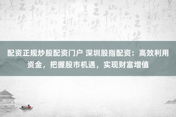 配资正规炒股配资门户 深圳股指配资：高效利用资金，把握股市机遇，实现财富增值