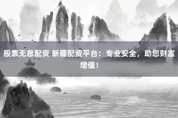 股票无息配资 新疆配资平台：专业安全，助您财富增值！