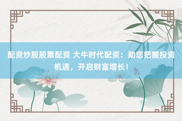 配资炒股股票配资 大牛时代配资：助您把握投资机遇，开启财富增长！