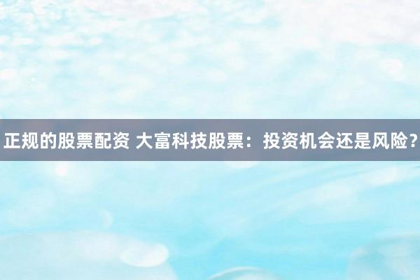 正规的股票配资 大富科技股票：投资机会还是风险？